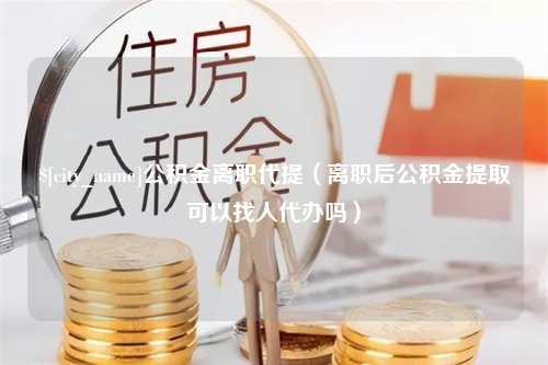 抚顺公积金离职代提（离职后公积金提取可以找人代办吗）