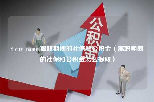 抚顺离职期间的社保和公积金（离职期间的社保和公积金怎么提取）