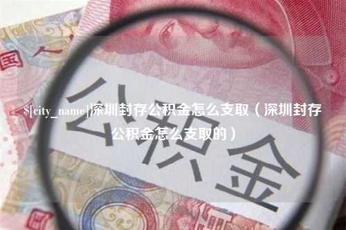 抚顺深圳封存公积金怎么支取（深圳封存公积金怎么支取的）