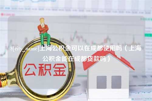 抚顺上海公积金可以在成都使用吗（上海公积金能在成都贷款吗）